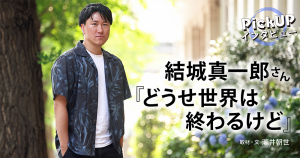 結城真一郎さん『どうせ世界は終わるけど』＊PickUPインタビュー＊